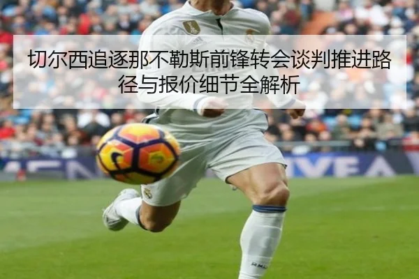 切尔西追逐那不勒斯前锋转会谈判推进路径与报价细节全解析