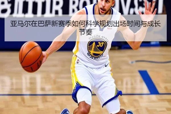 亚马尔在巴萨新赛季如何科学规划出场时间与成长节奏