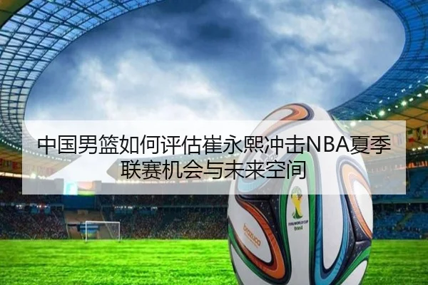 中国男篮如何评估崔永熙冲击NBA夏季联赛机会与未来空间