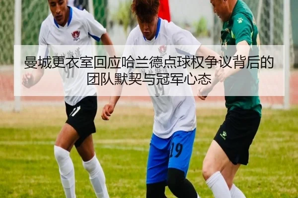 曼城更衣室回应哈兰德点球权争议背后的团队默契与冠军心态
