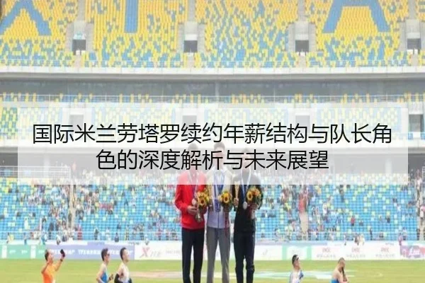 国际米兰劳塔罗续约年薪结构与队长角色的深度解析与未来展望