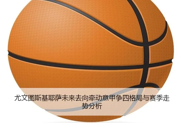 尤文图斯基耶萨未来去向牵动意甲争四格局与赛季走势分析