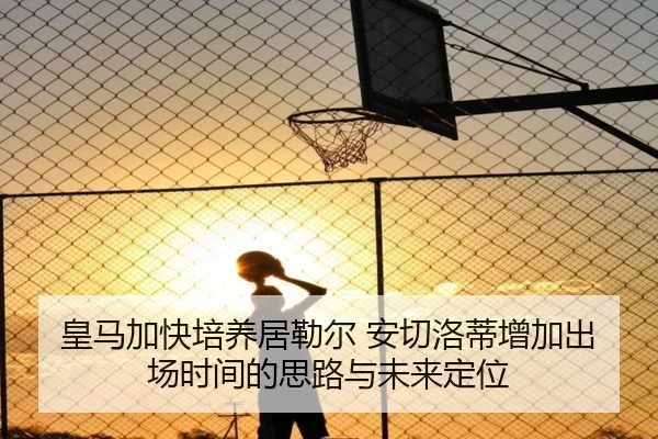 皇马加快培养居勒尔 安切洛蒂增加出场时间的思路与未来定位