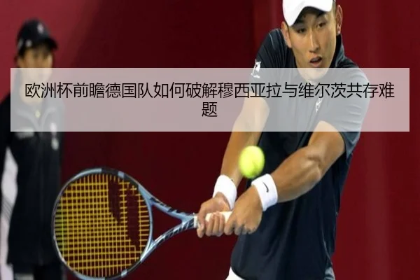 欧洲杯前瞻德国队如何破解穆西亚拉与维尔茨共存难题