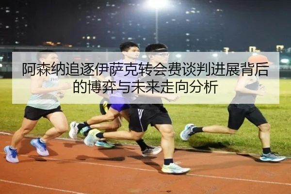 阿森纳追逐伊萨克转会费谈判进展背后的博弈与未来走向分析