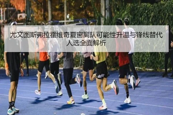 尤文图斯弗拉霍维奇夏窗离队可能性升温与锋线替代人选全面解析
