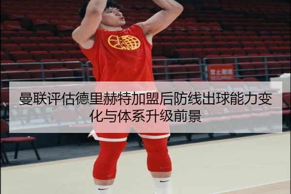 曼联评估德里赫特加盟后防线出球能力变化与体系升级前景