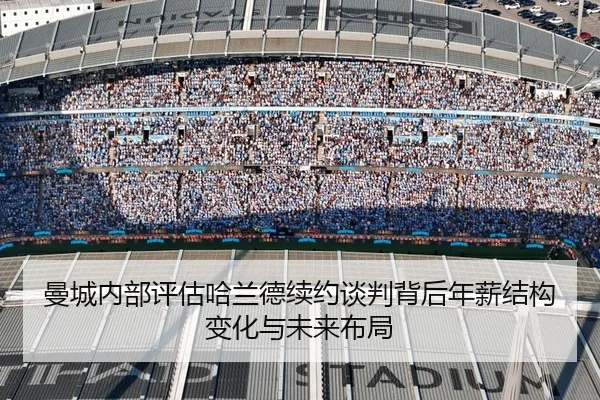 曼城内部评估哈兰德续约谈判背后年薪结构变化与未来布局