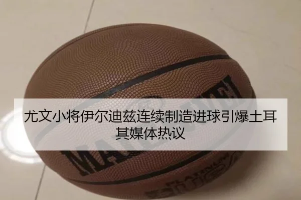 尤文小将伊尔迪兹连续制造进球引爆土耳其媒体热议