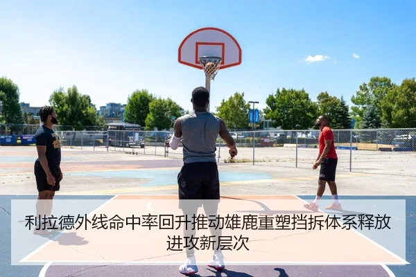 利拉德外线命中率回升推动雄鹿重塑挡拆体系释放进攻新层次
